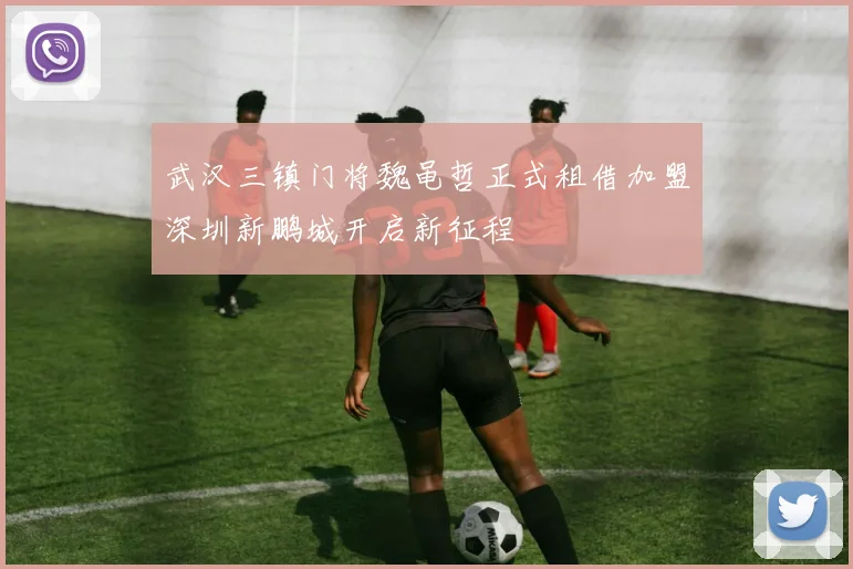 武汉三镇门将魏黾哲正式租借加盟深圳新鹏城开启新征程