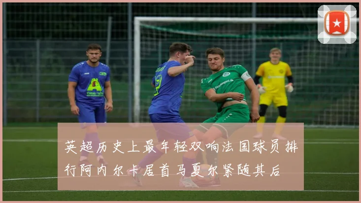 英超历史上最年轻双响法国球员排行阿内尔卡居首马夏尔紧随其后