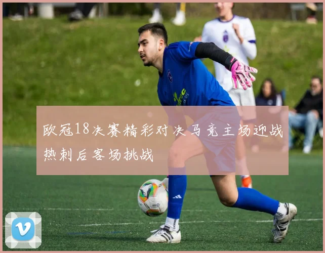 欧冠18决赛精彩对决马竞主场迎战热刺后客场挑战