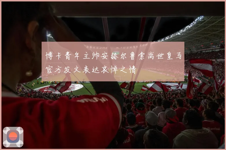 博卡青年主帅安赫尔鲁索离世皇马官方发文表达哀悼之情