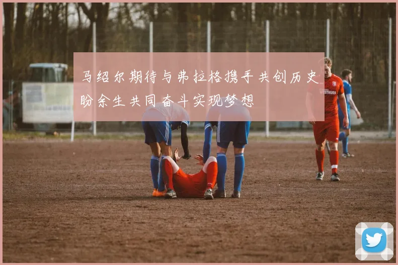 马绍尔期待与弗拉格携手共创历史盼余生共同奋斗实现梦想
