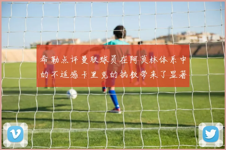 希勒点评曼联球员在阿莫林体系中的不适感卡里克的执教带来了显著变化