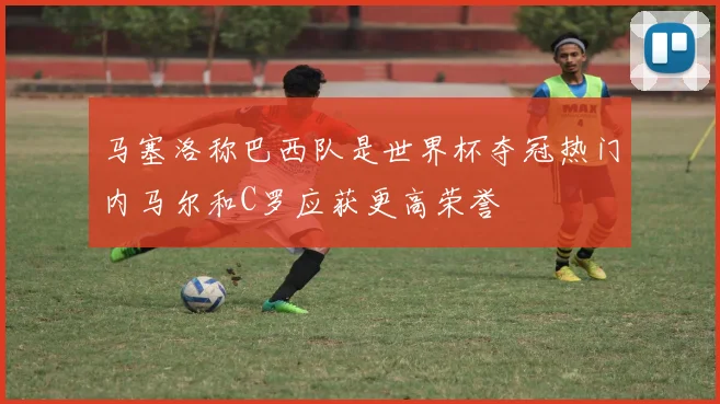 马塞洛称巴西队是世界杯夺冠热门内马尔和C罗应获更高荣誉