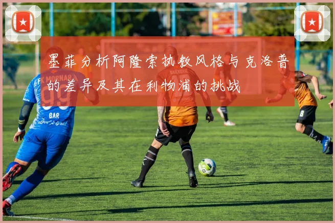 墨菲分析阿隆索执教风格与克洛普的差异及其在利物浦的挑战