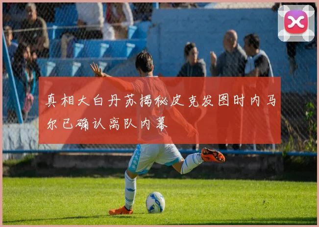真相大白丹苏揭秘皮克发图时内马尔已确认离队内幕