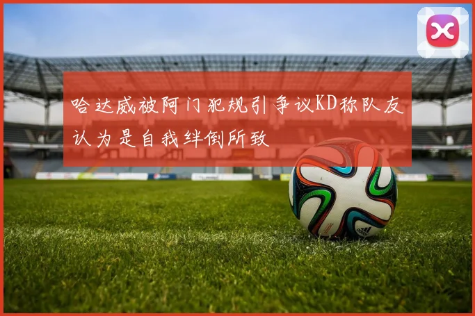 哈达威被阿门犯规引争议KD称队友认为是自我绊倒所致