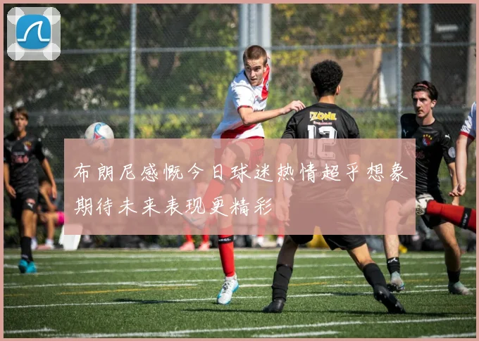 布朗尼感慨今日球迷热情超乎想象期待未来表现更精彩