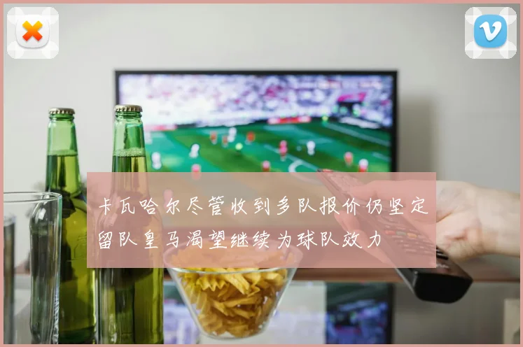 卡瓦哈尔尽管收到多队报价仍坚定留队皇马渴望继续为球队效力