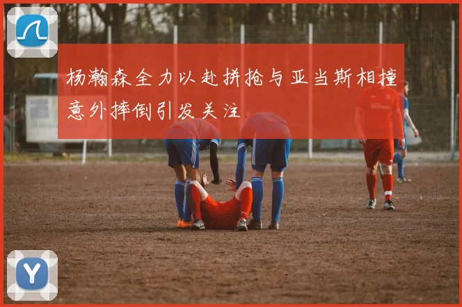 杨瀚森全力以赴拼抢与亚当斯相撞意外摔倒引发关注