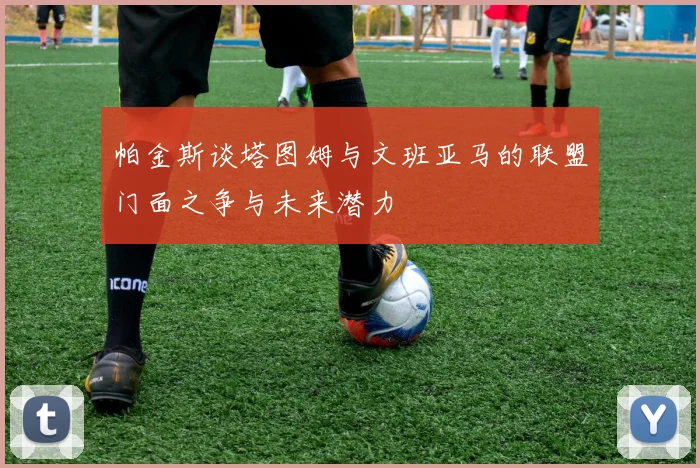 帕金斯谈塔图姆与文班亚马的联盟门面之争与未来潜力