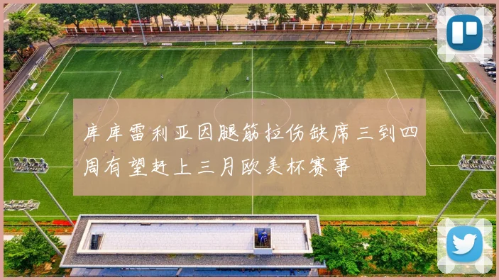 库库雷利亚因腿筋拉伤缺席三到四周有望赶上三月欧美杯赛事