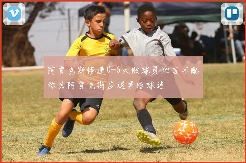 阿贾克斯惨遭0-6大败球员坦言不配称为阿贾克斯应退票给球迷