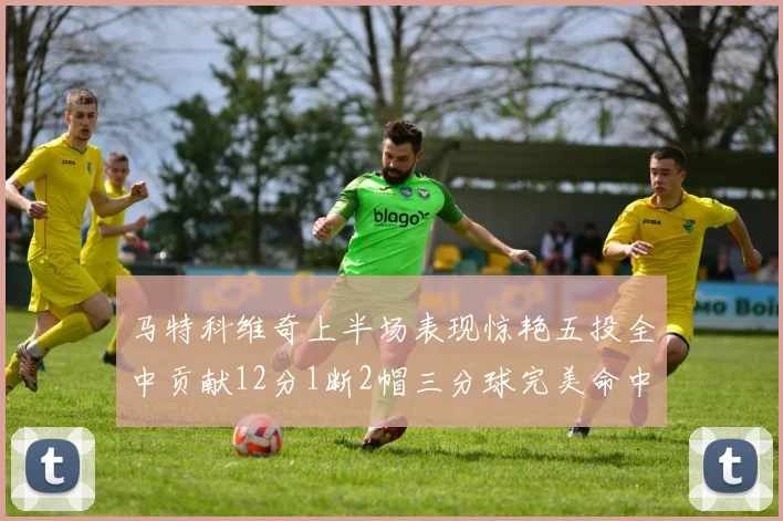 马特科维奇上半场表现惊艳五投全中贡献12分1断2帽三分球完美命中