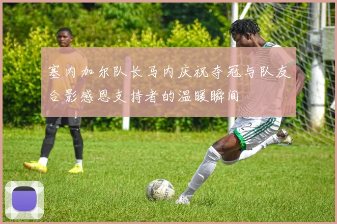 塞内加尔队长马内庆祝夺冠与队友合影感恩支持者的温暖瞬间