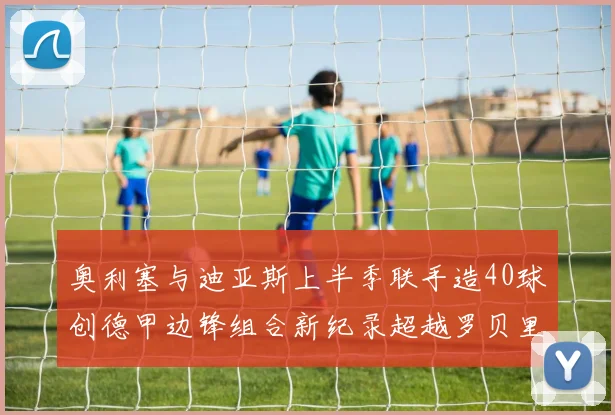 奥利塞与迪亚斯上半季联手造40球创德甲边锋组合新纪录超越罗贝里