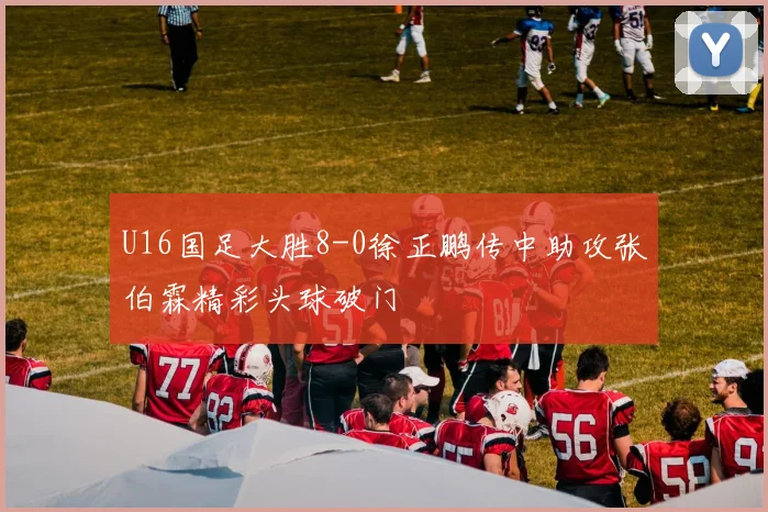 U16国足大胜8-0徐正鹏传中助攻张伯霖精彩头球破门
