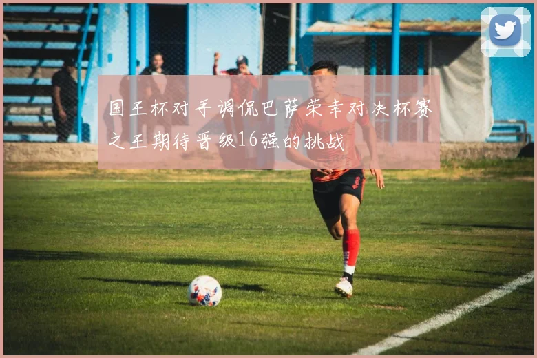 国王杯对手调侃巴萨荣幸对决杯赛之王期待晋级16强的挑战