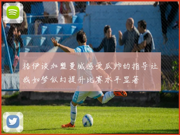 格伊谈加盟曼城感受瓜帅的指导让我如梦似幻提升比赛水平显著