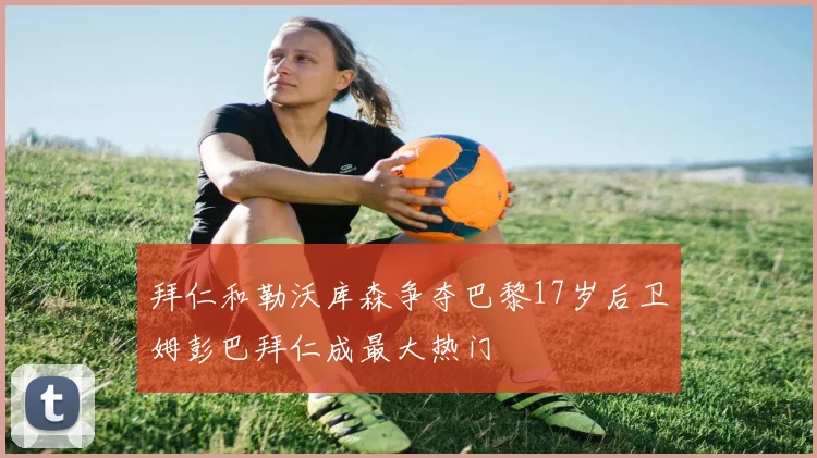 拜仁和勒沃库森争夺巴黎17岁后卫姆彭巴拜仁成最大热门