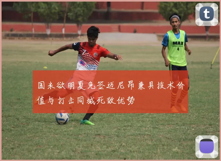 国米欲明夏免签迈尼昂兼具技术价值与打击同城死敌优势