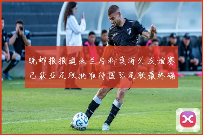 晚邮报报道米兰与科莫海外友谊赛已获亚足联批准待国际足联最终确认