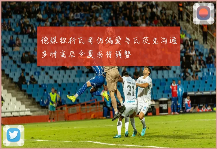 德媒称科瓦奇仍偏爱与瓦茨克沟通多特高层今夏或将调整