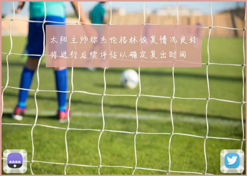 太阳主帅称杰伦格林恢复情况良好将进行后续评估以确定复出时间