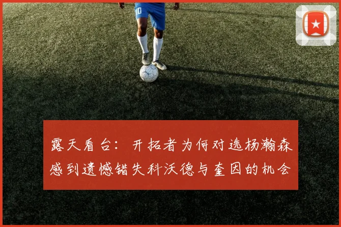 露天看台：开拓者为何对选杨瀚森感到遗憾错失科沃德与奎因的机会