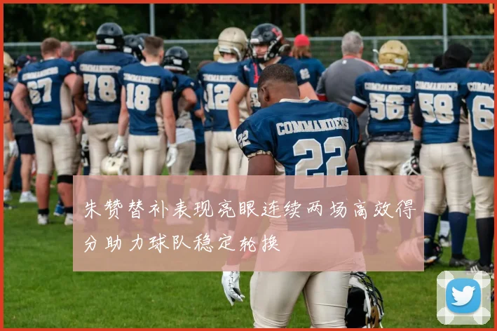 朱赞替补表现亮眼连续两场高效得分助力球队稳定轮换