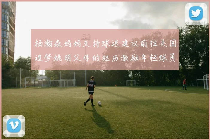 杨瀚森妈妈支持球迷建议前往美国追梦姚明父母的经历激励年轻球员