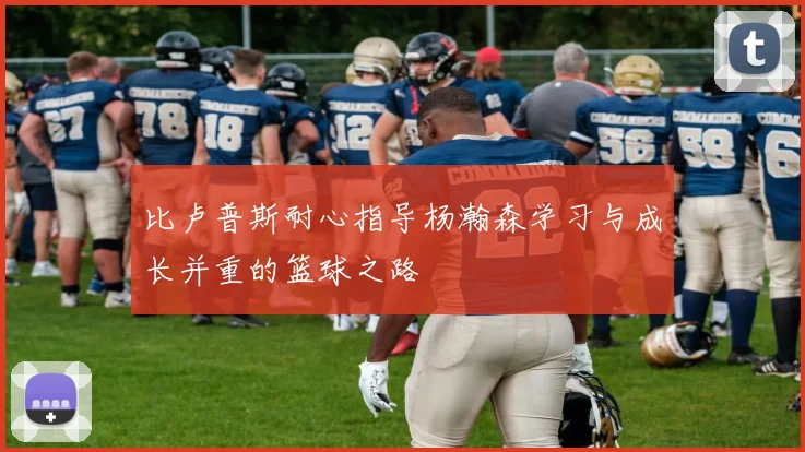 比卢普斯耐心指导杨瀚森学习与成长并重的篮球之路