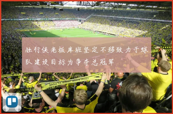 独行侠老板库班坚定不移致力于球队建设目标为争夺总冠军