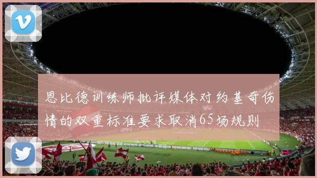 恩比德训练师批评媒体对约基奇伤情的双重标准要求取消65场规则