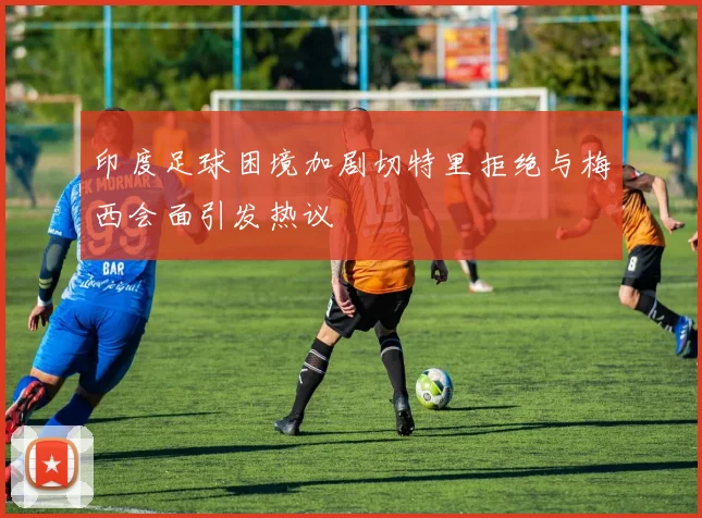 印度足球困境加剧切特里拒绝与梅西会面引发热议