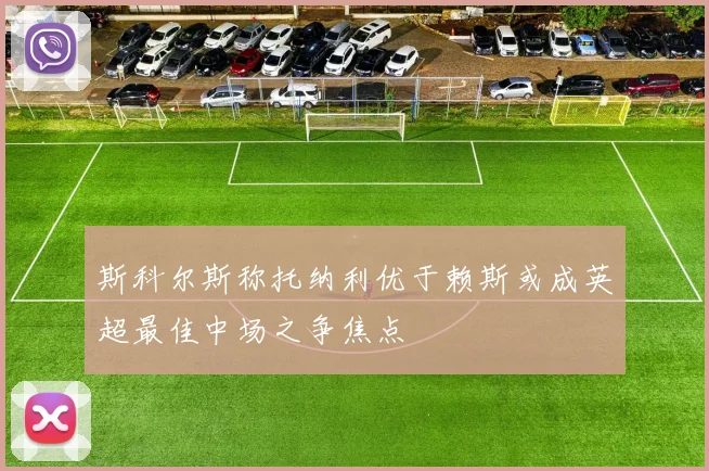 斯科尔斯称托纳利优于赖斯或成英超最佳中场之争焦点