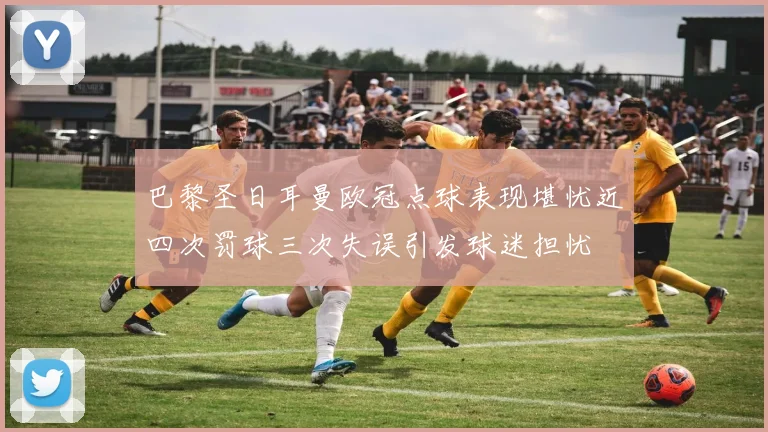 巴黎圣日耳曼欧冠点球表现堪忧近四次罚球三次失误引发球迷担忧