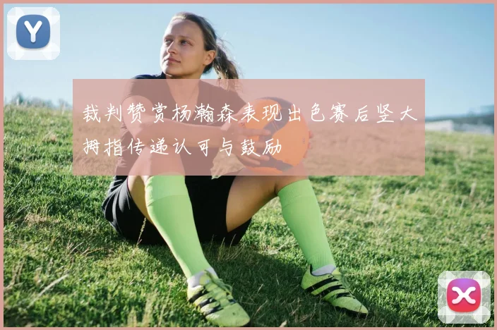 裁判赞赏杨瀚森表现出色赛后竖大拇指传递认可与鼓励