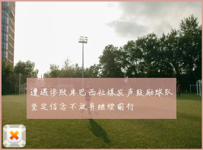 遭遇惨败库巴西社媒发声鼓励球队坚定信念不放弃继续前行